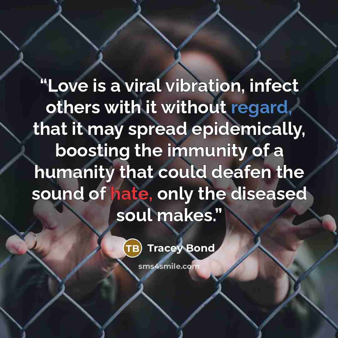 “Love is a viral vibration, infect others with it without regard, that it may spread epidemically, boosting the immunity of a humanity that could deafen the sound of hate, only the diseased soul makes.” quote by Tracey Bond