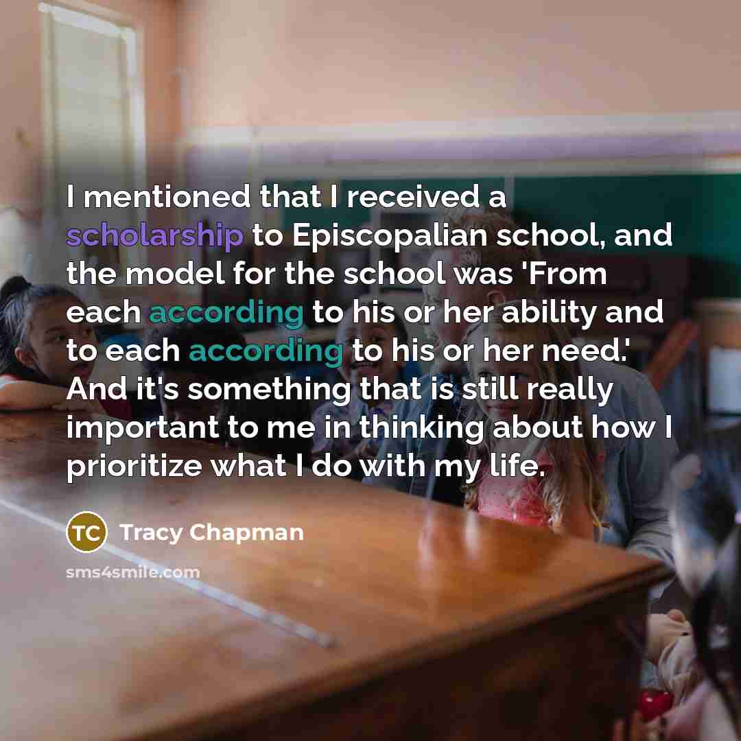 “I mentioned that I received a scholarship to Episcopalian school, and the model for the school was 'From each according to his or her ability and to each according to his or her need.' And it's something that is still really important to me in thinking about how I prioritize what I do with my life.” quote by Tracy Chapman