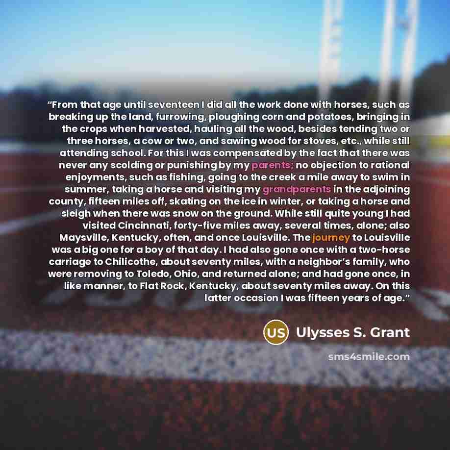 “From that age until seventeen I did all the work done with horses, such as breaking up the land, furrowing, ploughing corn and potatoes, bringing in the crops when harvested, hauling all the wood, besides tending two or three horses, a cow or two, and sawing wood for stoves, etc., while still…” quote by Ulysses S. Grant