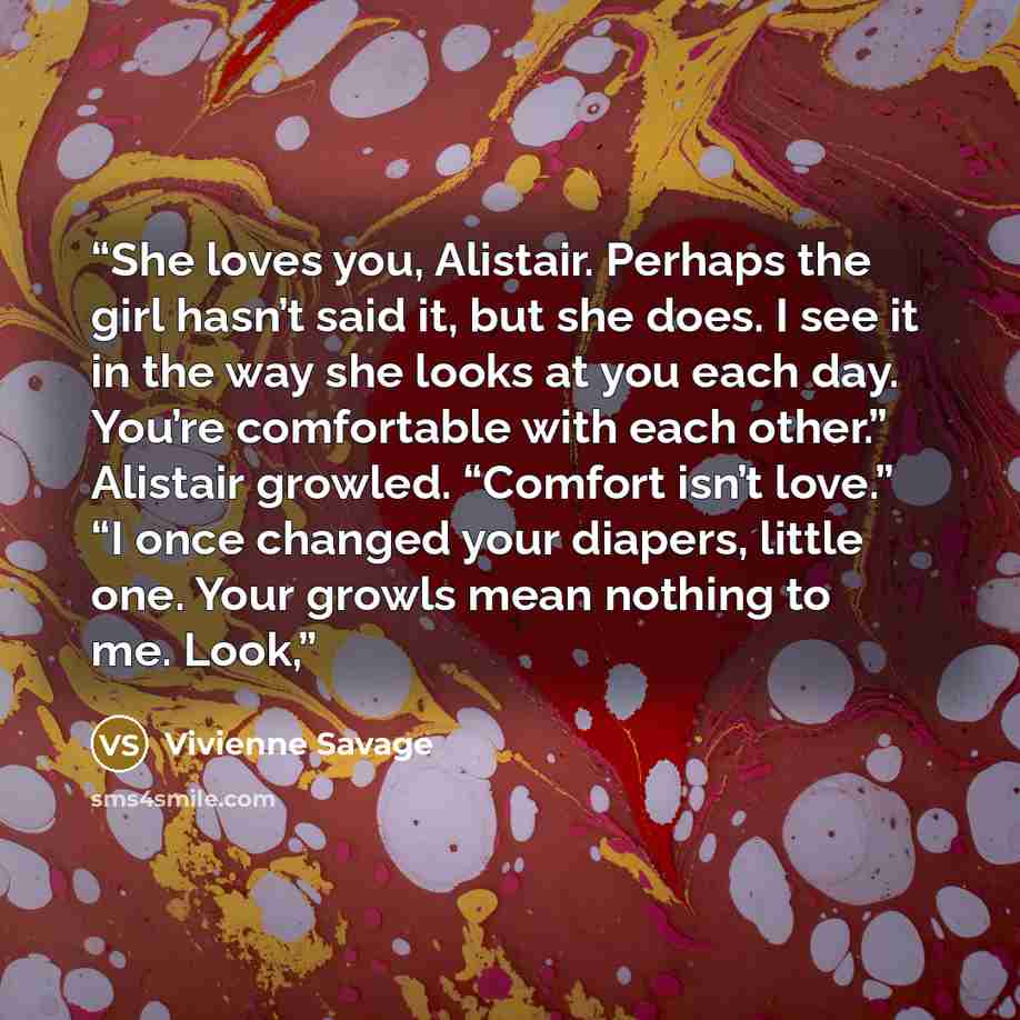 “She loves you, Alistair. Perhaps the girl hasn’t said it, but she does. I see it in the way she looks at you each day. You’re comfortable with each other.” Alistair growled. “Comfort isn’t love.” “I once changed your diapers, little one. Your growls mean nothing to me. Look,” quote by Vivienne Savage
