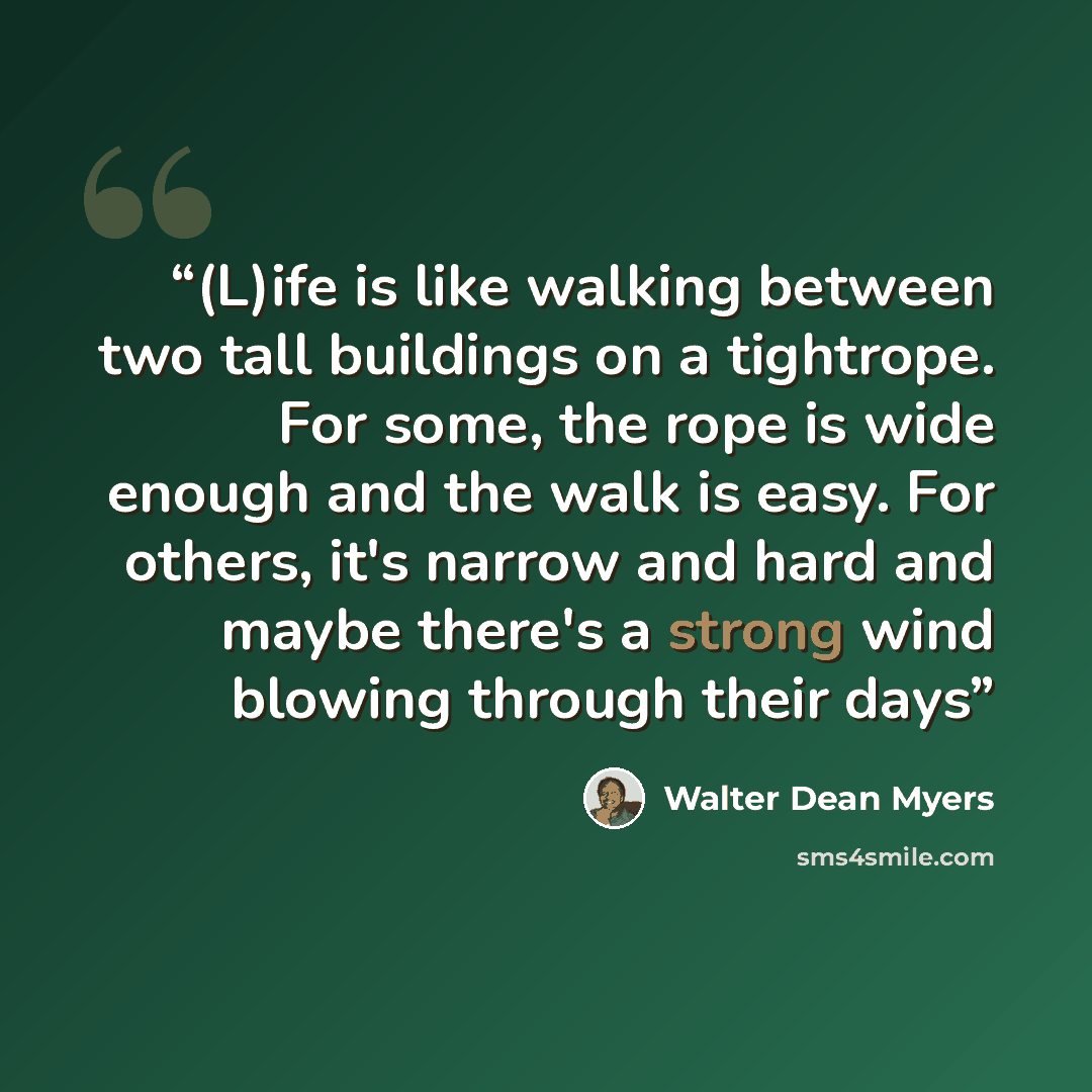 “(L)ife is like walking between two tall buildings on a tightrope. For some, the rope is wide enough and the walk is easy. For others, it's narrow and hard and maybe there's a strong wind blowing through their days” quote by Walter Dean Myers