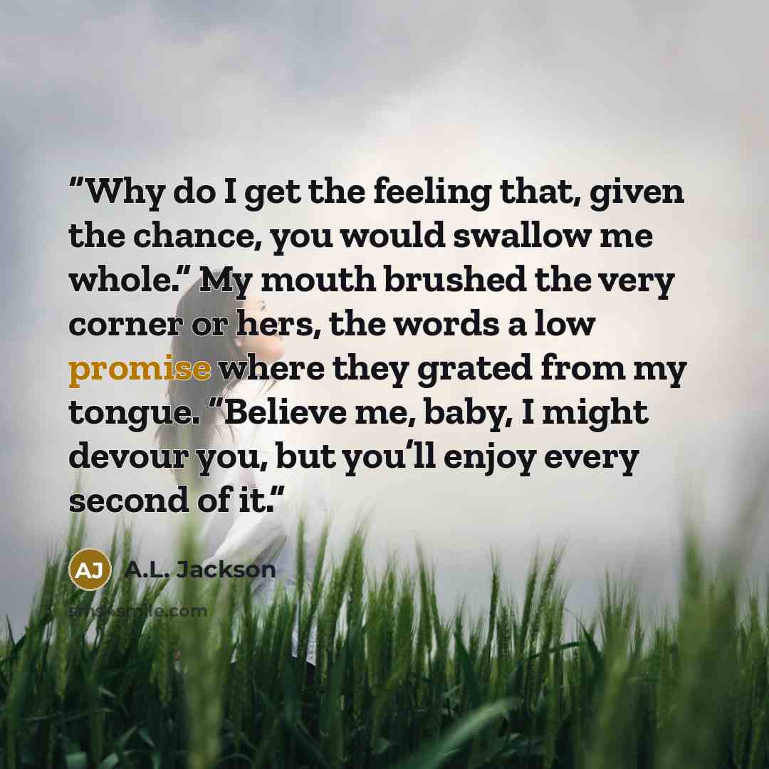 “Why do I get the feeling that, given the chance, you would swallow me whole.” My mouth brushed the very corner or hers, the words a low promise where they grated from my tongue. “Believe me, baby, I might devour you, but you’ll enjoy every second of it.” quote by A.L. Jackson