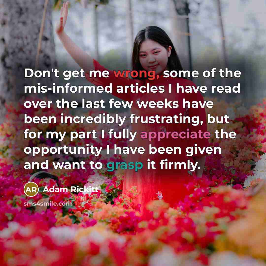 “Don't get me wrong, some of the mis-informed articles I have read over the last few weeks have been incredibly frustrating, but for my part I fully appreciate the opportunity I have been given and want to grasp it firmly.” quote by Adam Rickitt