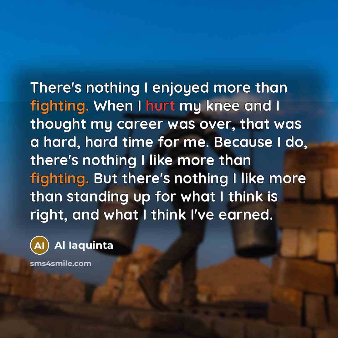 “There's nothing I enjoyed more than fighting. When I hurt my knee and I thought my career was over, that was a hard, hard time for me. Because I do, there's nothing I like more than fighting. But there's nothing I like more than standing up for what I think is right, and what I think I've earned.” quote by Al Iaquinta