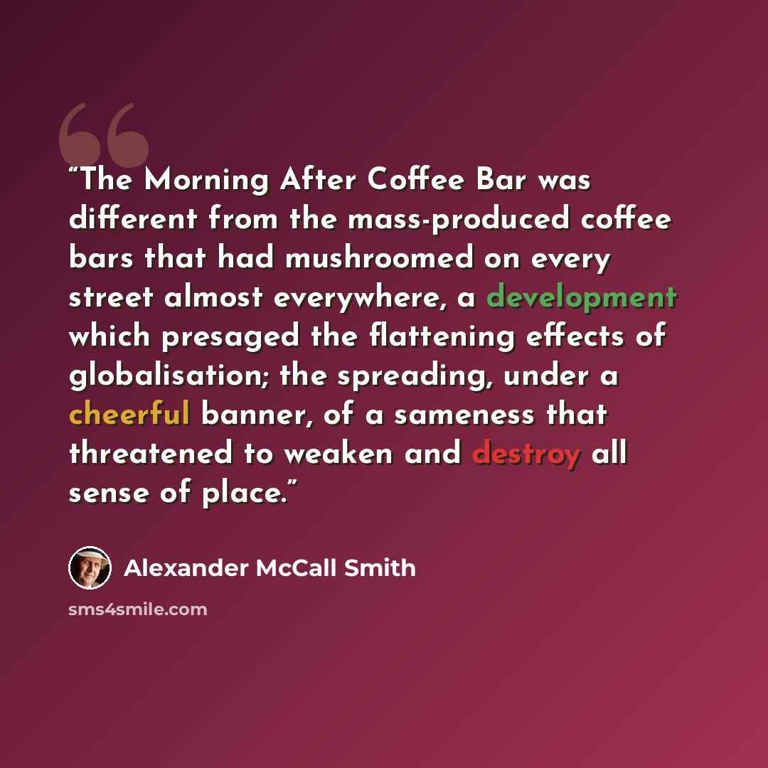 “The Morning After Coffee Bar was different from the mass-produced coffee bars that had mushroomed on every street almost everywhere, a development which presaged the flattening effects of globalisation; the spreading, under a cheerful banner, of a sameness that threatened to weaken and destroy all…” quote by Alexander McCall Smith