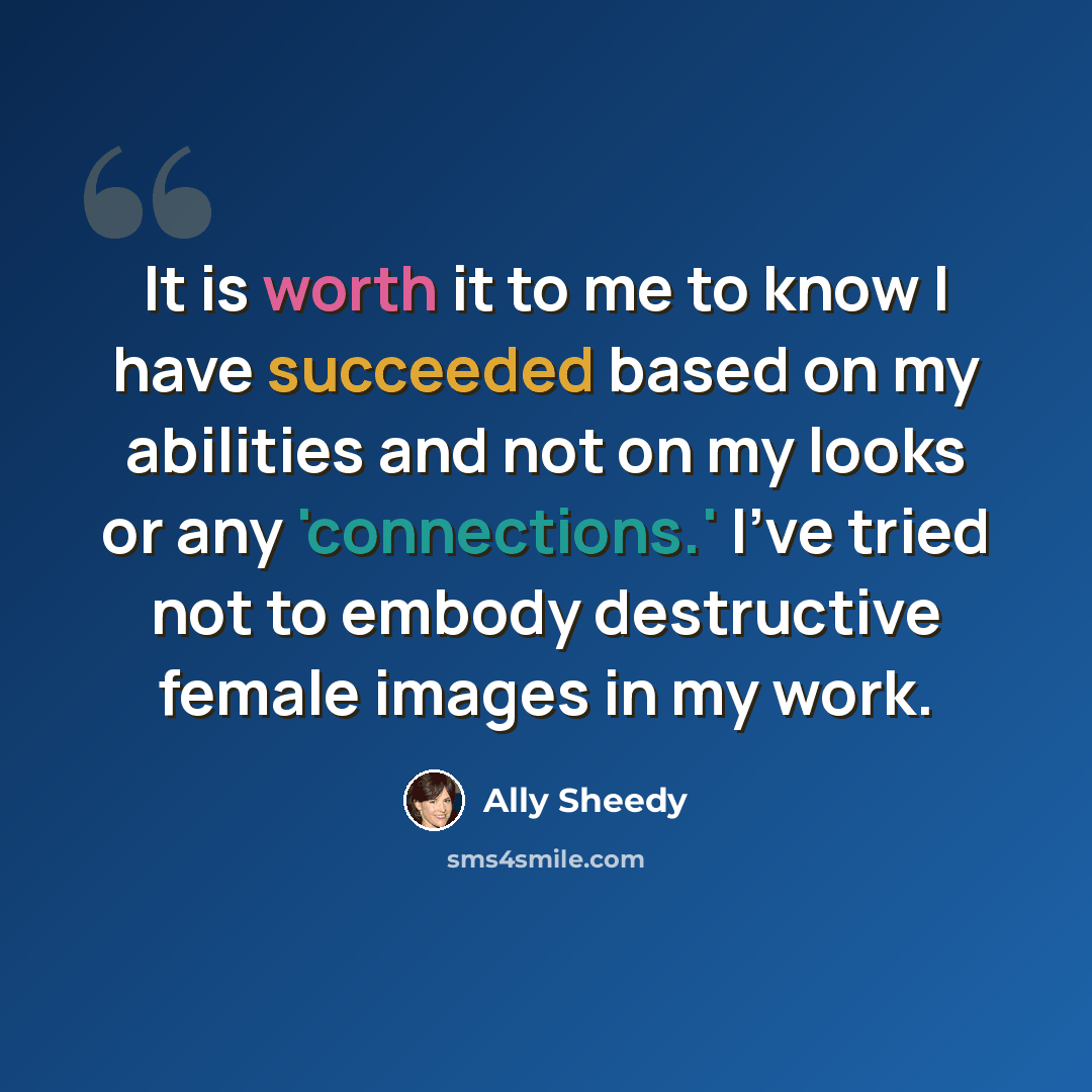 “It is worth it to me to know I have succeeded based on my abilities and not on my looks or any 'connections.' I've tried not to embody destructive female images in my work.” quote by Ally Sheedy
