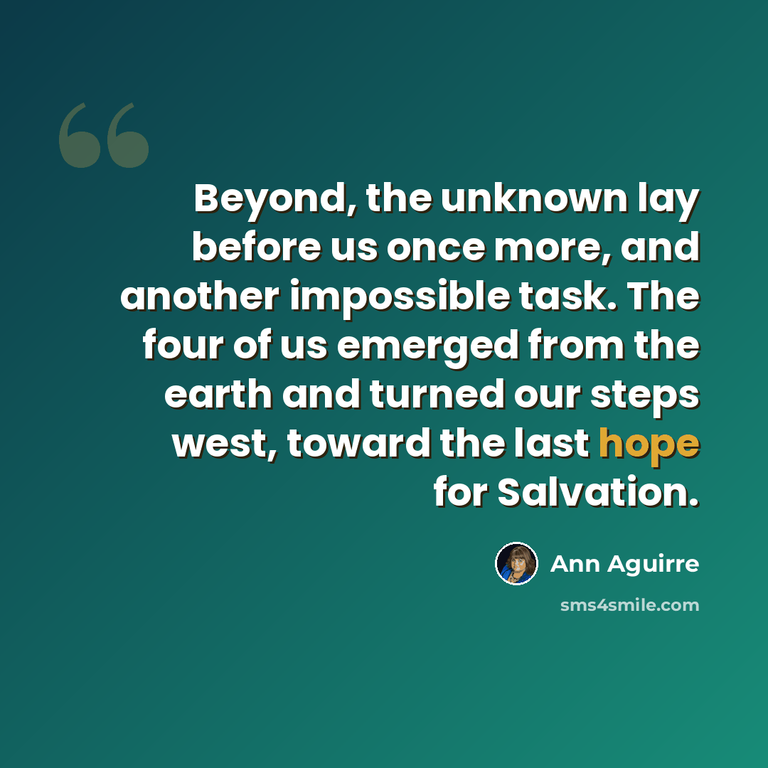 “Beyond, the unknown lay before us once more, and another impossible task. The four of us emerged from the earth and turned our steps west, toward the last hope for Salvation.” quote by Ann Aguirre