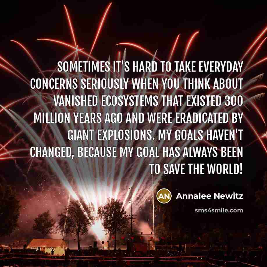 “Sometimes it's hard to take everyday concerns seriously when you think about vanished ecosystems that existed 300 million years ago and were eradicated by giant explosions. My goals haven't changed, because my goal has always been to save the world!” quote by Annalee Newitz