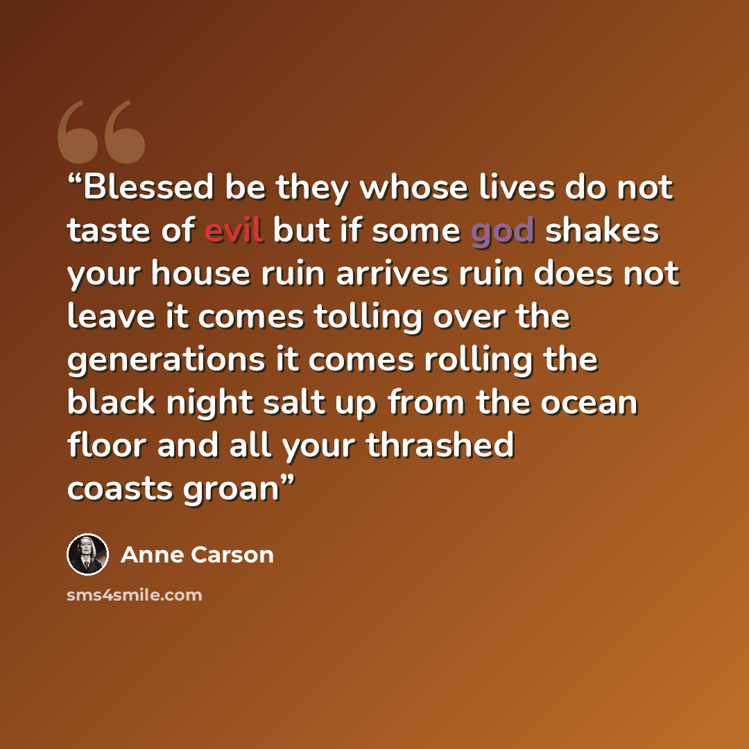 “Blessed be they whose lives do not taste of evil but if some god shakes your house ruin arrives ruin does not leave it comes tolling over the generations it comes rolling the black night salt up from the ocean floor and all your thrashed coasts groan” quote by Anne Carson