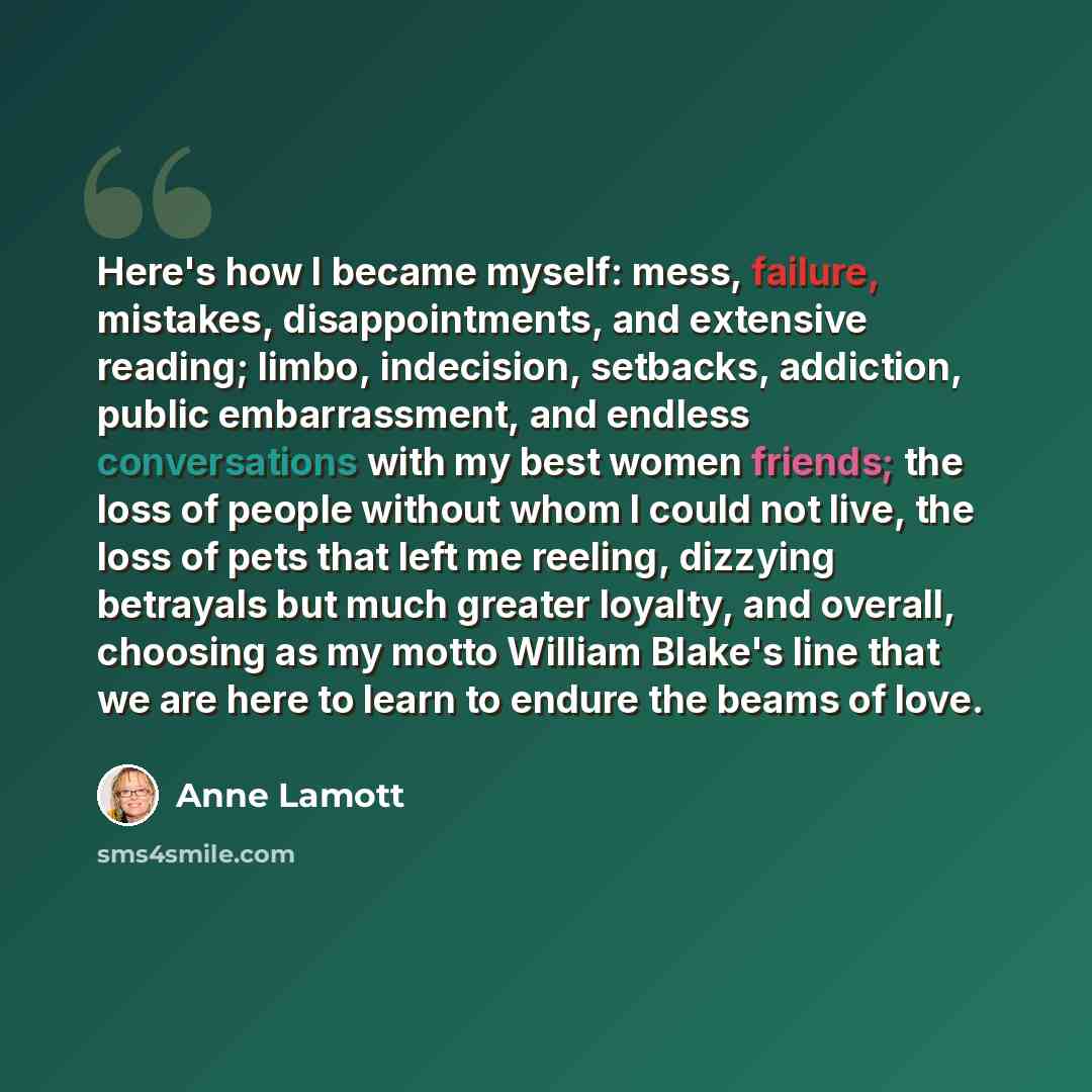 “Here's how I became myself: mess, failure, mistakes, disappointments, and extensive reading; limbo, indecision, setbacks, addiction, public embarrassment, and endless conversations with my best women friends; the loss of people without whom I could not live, the loss of pets that left me reeling…” quote by Anne Lamott