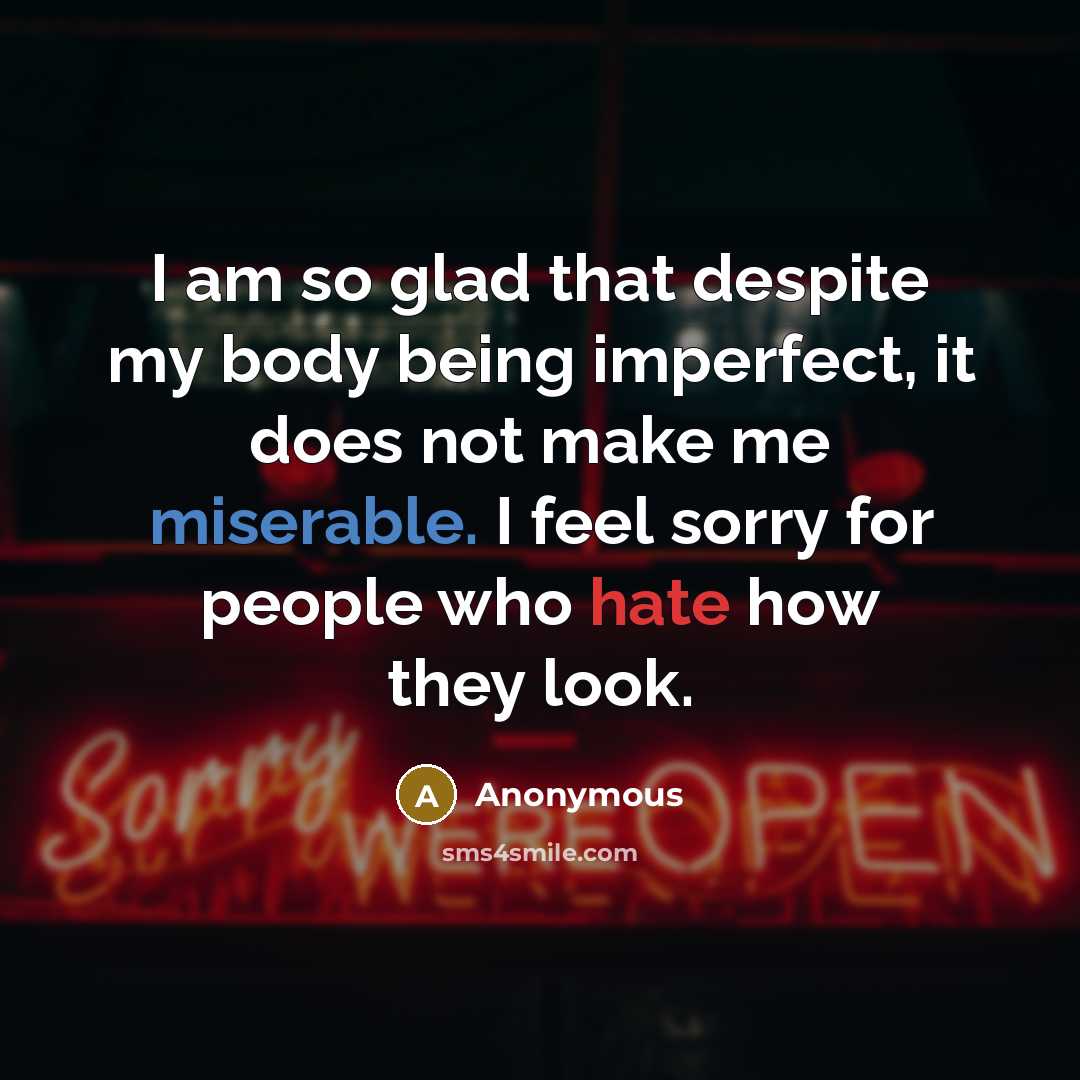 “I am so glad that despite my body being imperfect, it does not make me miserable. I feel sorry for people who hate how they look.” quote by Anonymous