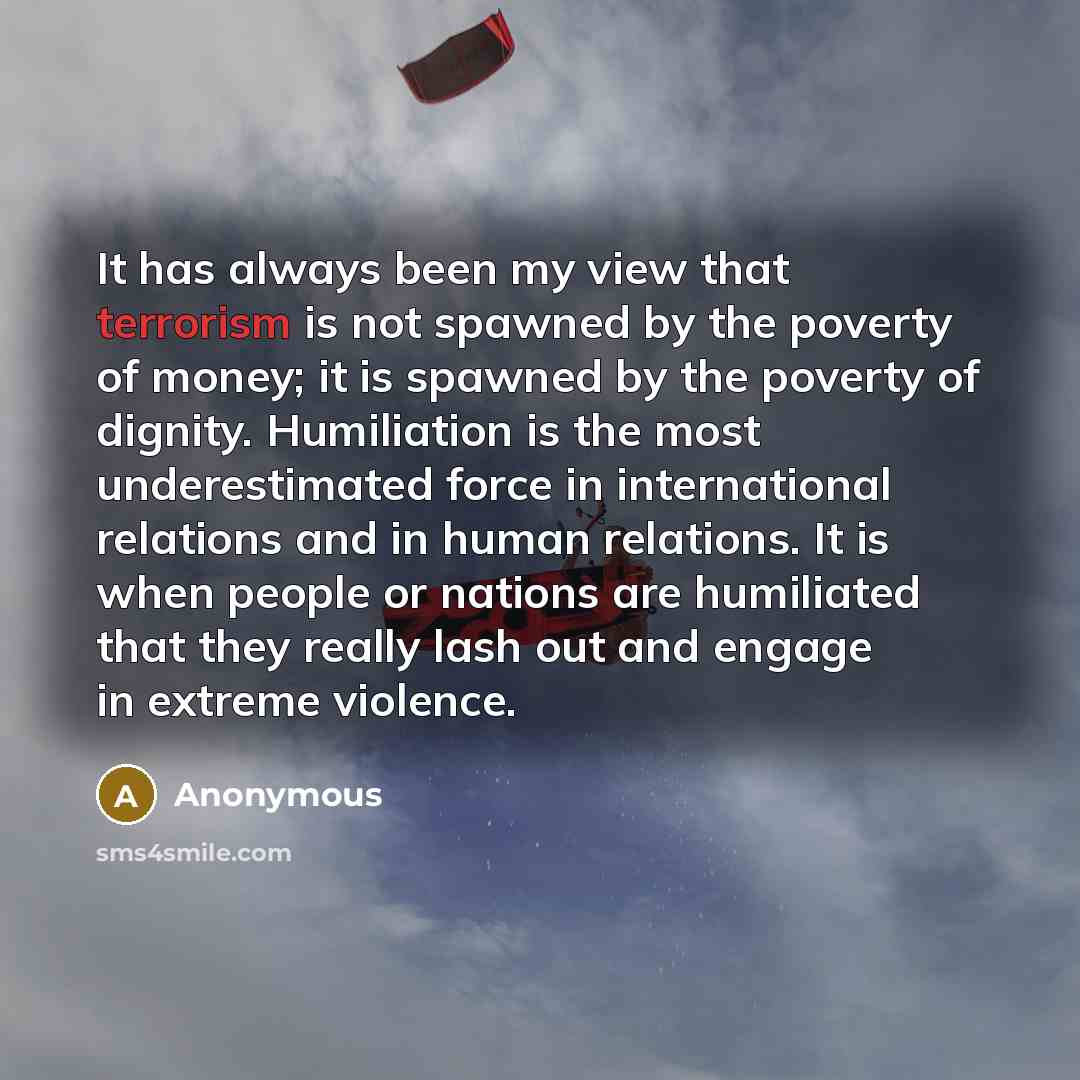 “It has always been my view that terrorism is not spawned by the poverty of money; it is spawned by the poverty of dignity. Humiliation is the most underestimated force in international relations and in human relations. It is when people or nations are humiliated that they really lash out and…” quote by Anonymous