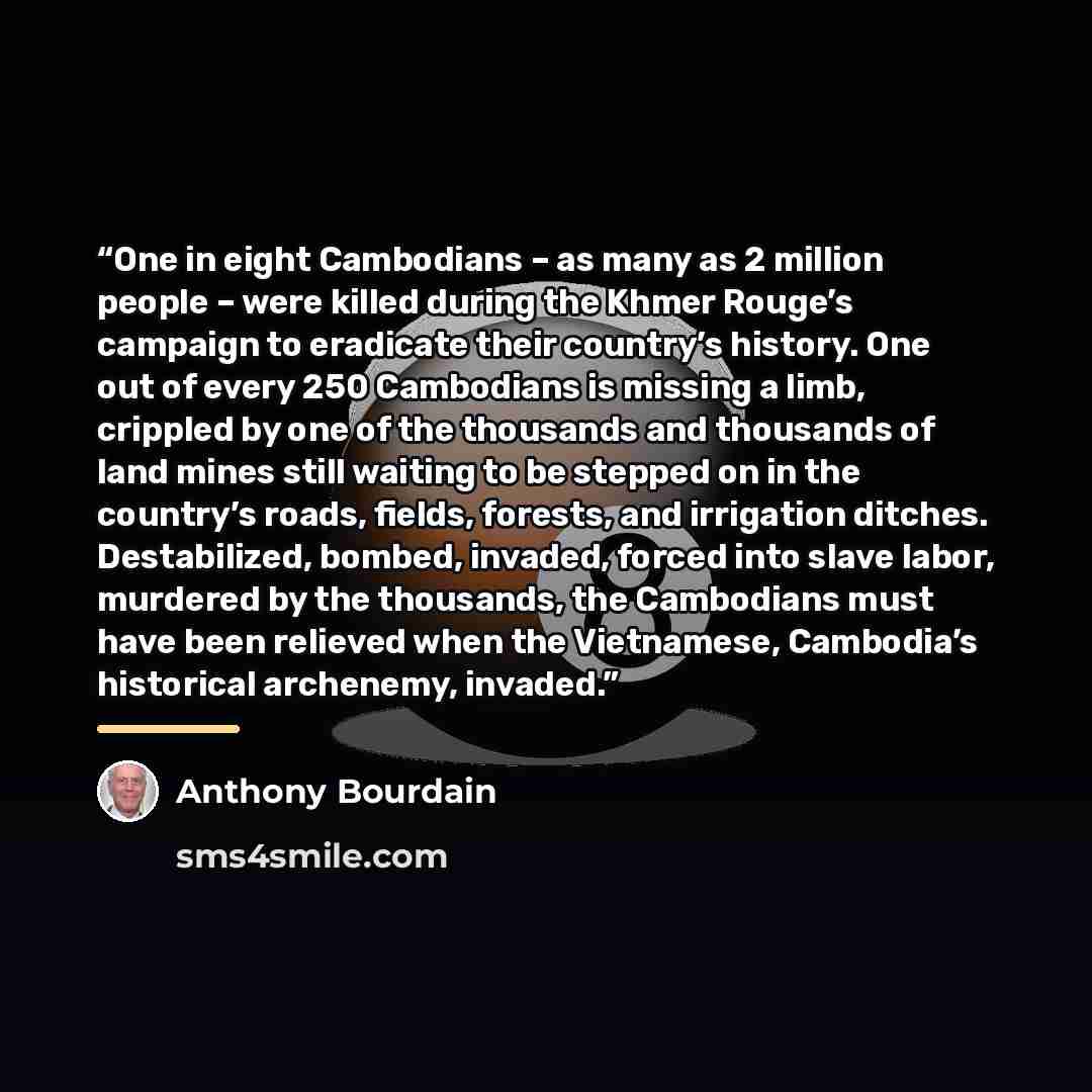 “One in eight Cambodians – as many as 2 million people – were killed during the Khmer Rouge’s campaign to eradicate their country’s history. One out of every 250 Cambodians is missing a limb, crippled by one of the thousands and thousands of land mines still waiting to be stepped on in the…” quote by Anthony Bourdain