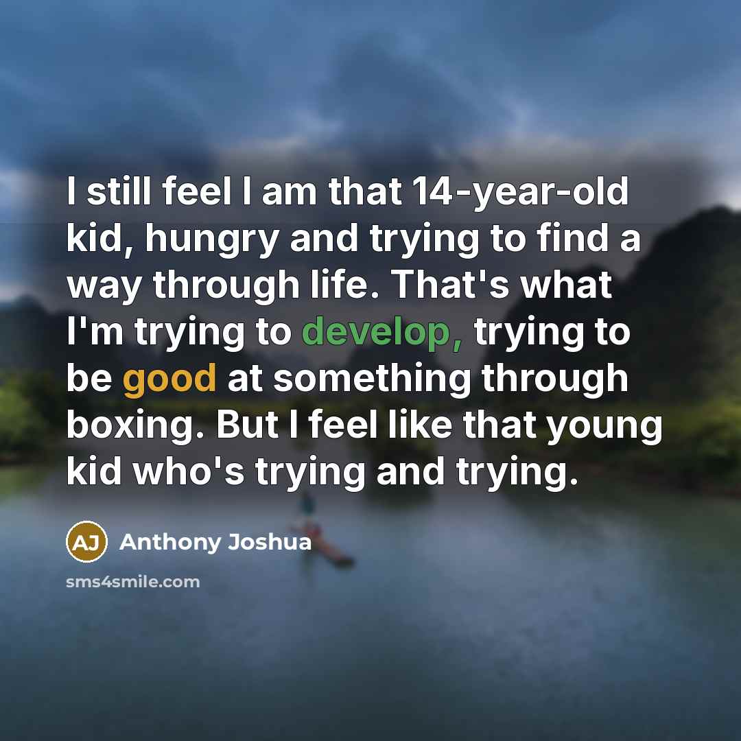 “I still feel I am that 14-year-old kid, hungry and trying to find a way through life. That's what I'm trying to develop, trying to be good at something through boxing. But I feel like that young kid who's trying and trying.” quote by Anthony Joshua