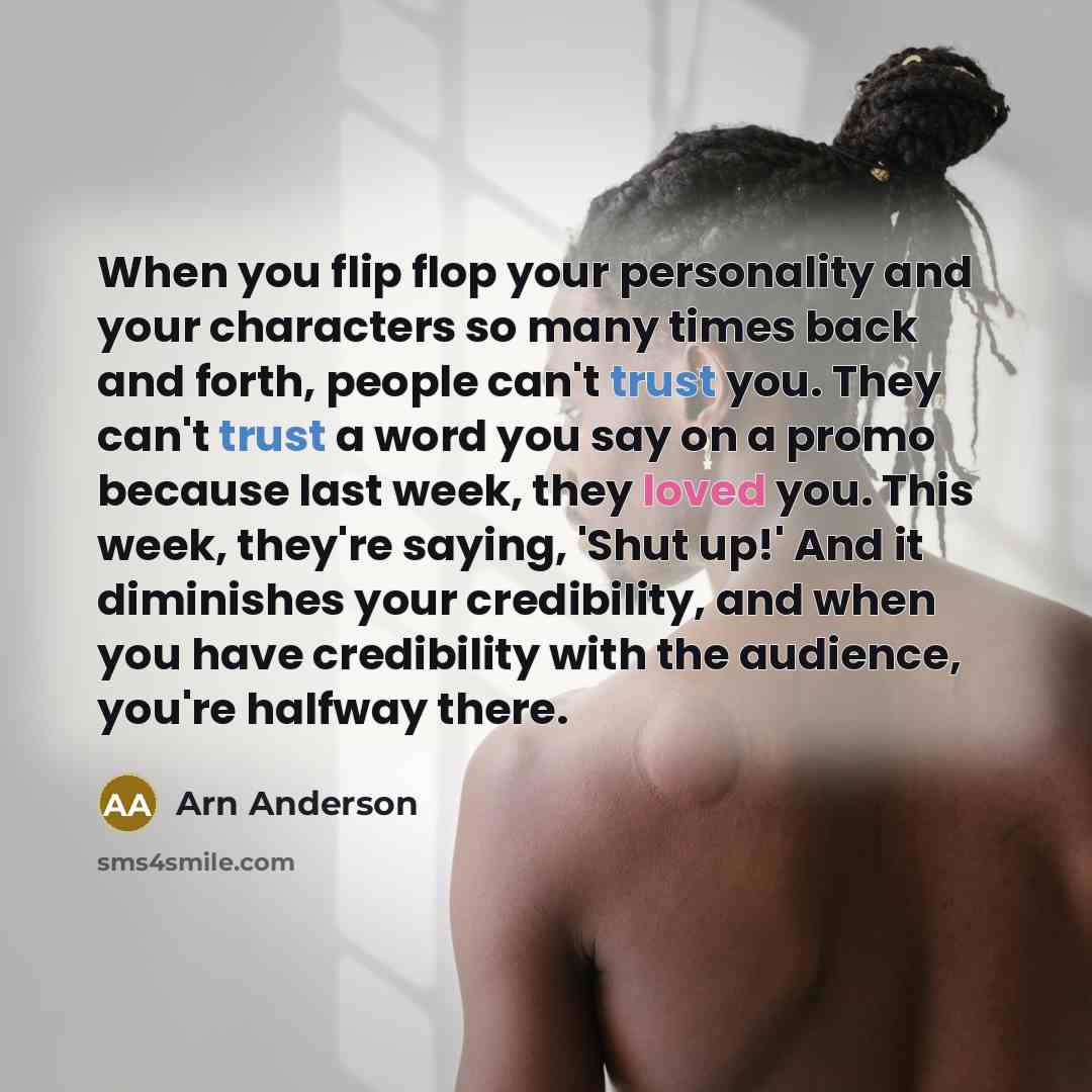 “When you flip flop your personality and your characters so many times back and forth, people can't trust you. They can't trust a word you say on a promo because last week, they loved you. This week, they're saying, 'Shut up!' And it diminishes your credibility, and when you have credibility with…” quote by Arn Anderson
