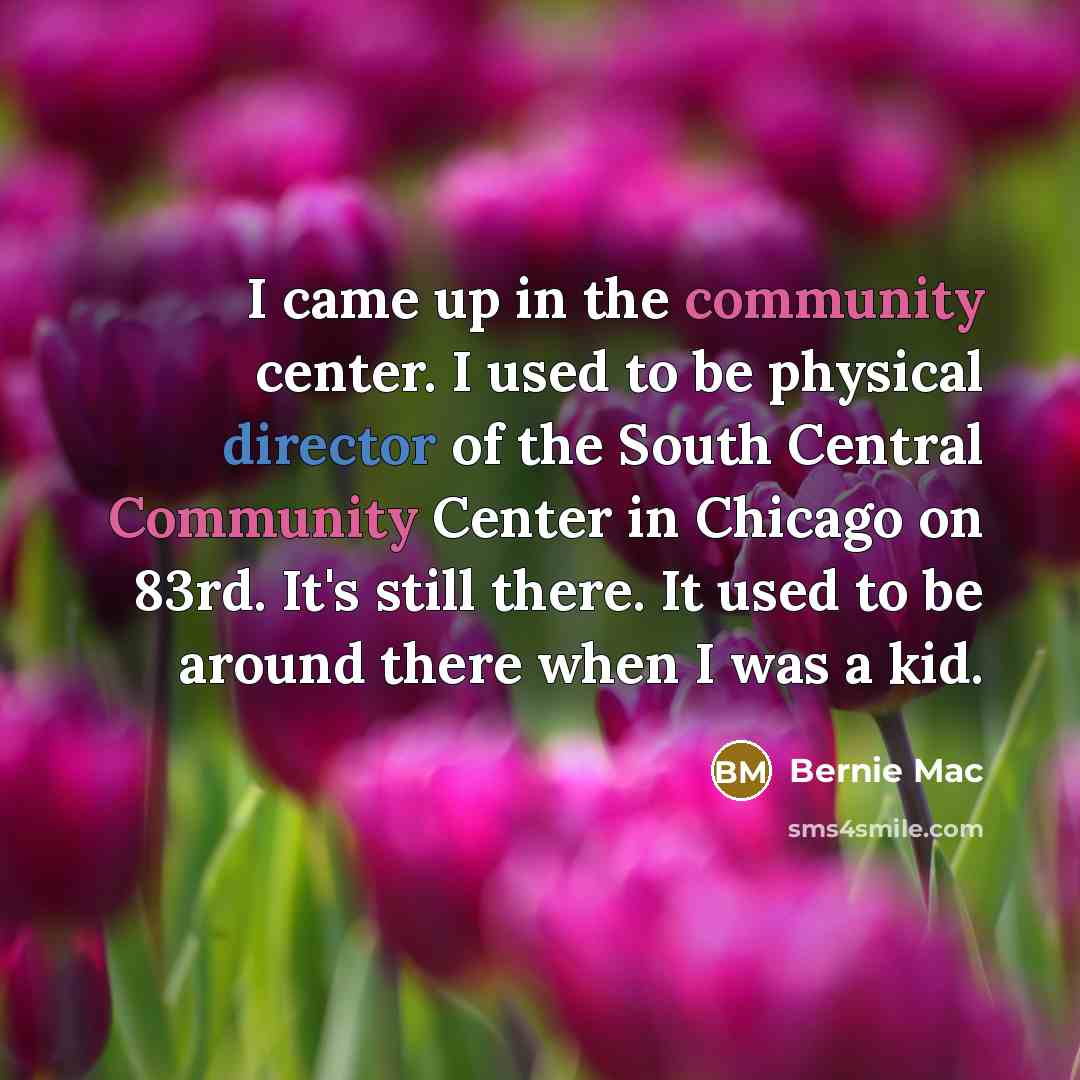 “I came up in the community center. I used to be physical director of the South Central Community Center in Chicago on 83rd. It's still there. It used to be around there when I was a kid.” quote by Bernie Mac