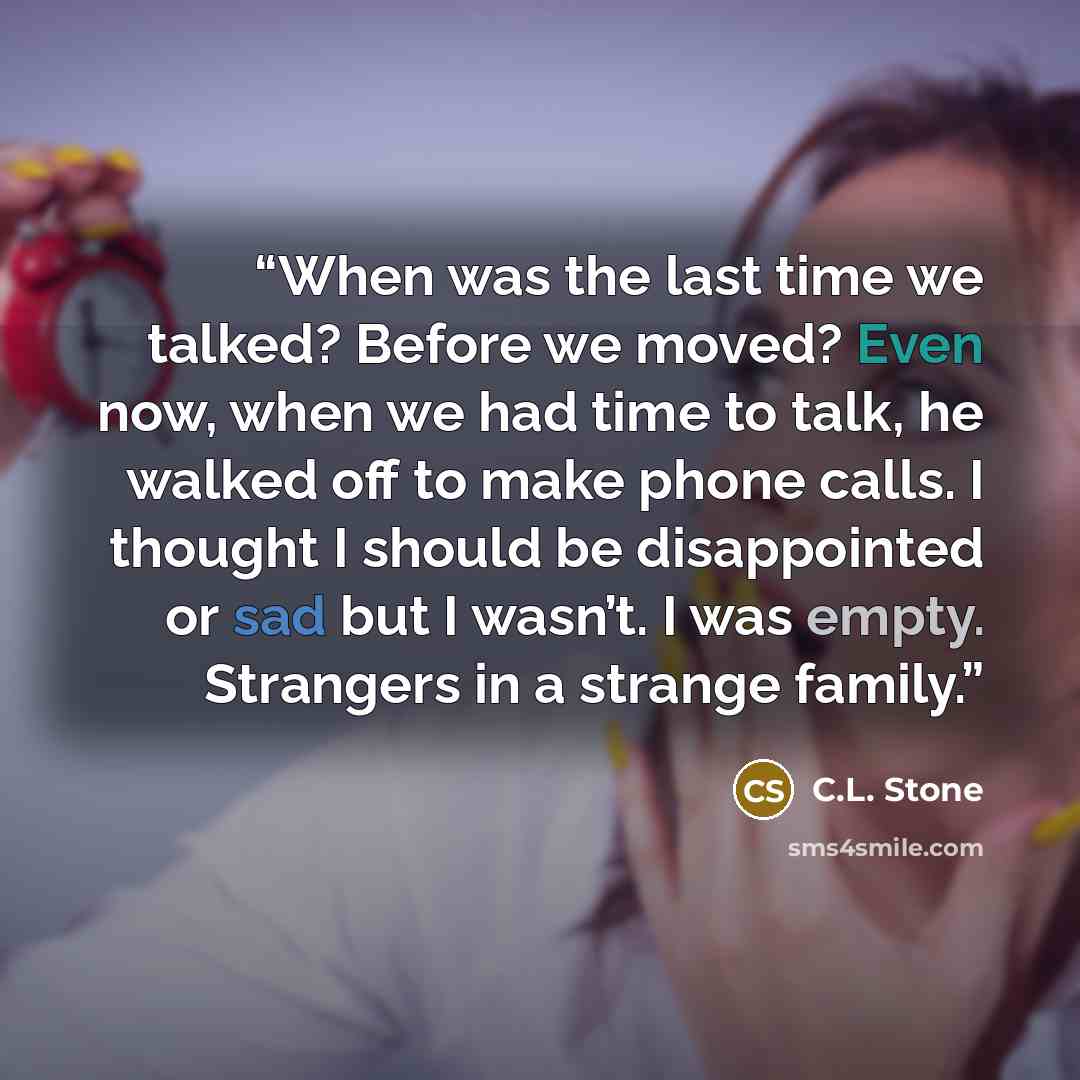 “When was the last time we talked? Before we moved? Even now, when we had time to talk, he walked off to make phone calls. I thought I should be disappointed or sad but I wasn’t. I was empty. Strangers in a strange family.” quote by C.L. Stone