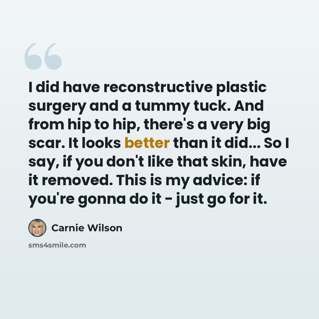 “I did have reconstructive plastic surgery and a tummy tuck. And from hip to hip, there's a very big scar. It looks better than it did... So I say, if you don't like that skin, have it removed. This is my advice: if you're gonna do it - just go for it.” quote by Carnie Wilson