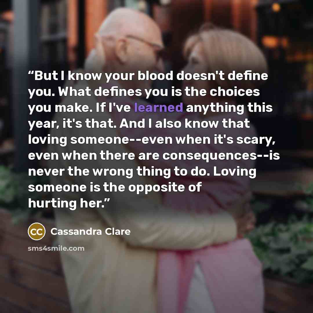 “But I know your blood doesn't define you. What defines you is the choices you make. If I've learned anything this year, it's that. And I also know that loving someone--even when it's scary, even when there are consequences--is never the wrong thing to do. Loving someone is the opposite of hurting…” quote by Cassandra Clare