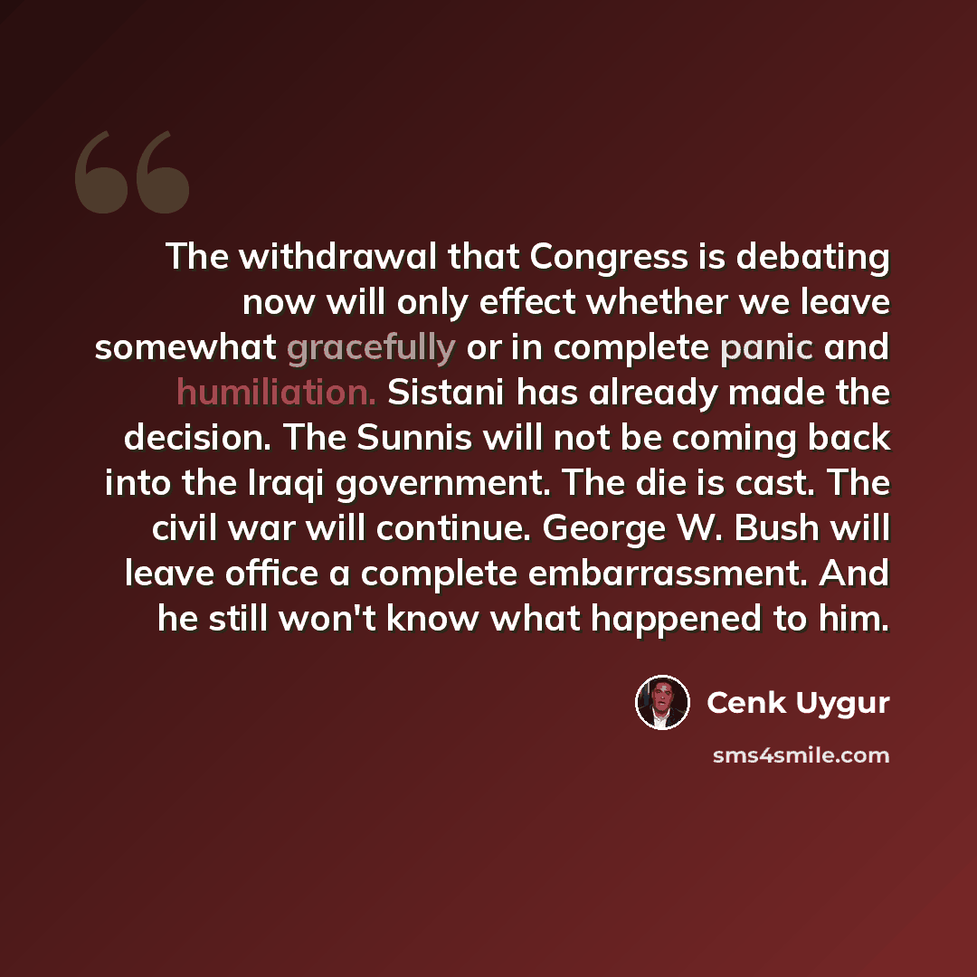 “The withdrawal that Congress is debating now will only effect whether we leave somewhat gracefully or in complete panic and humiliation. Sistani has already made the decision. The Sunnis will not be coming back into the Iraqi government. The die is cast. The civil war will continue. George W. Bush…” quote by Cenk Uygur