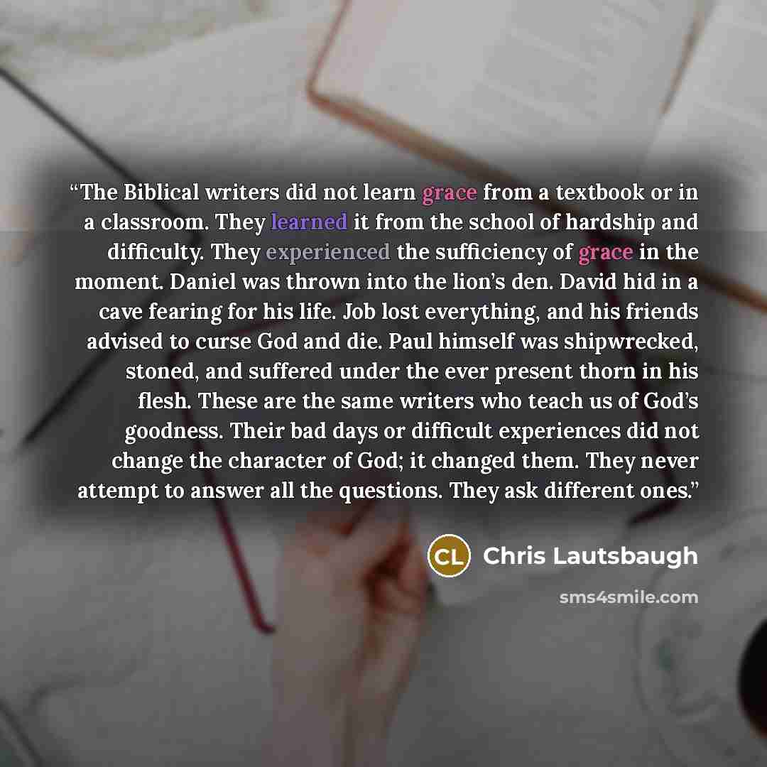 “The Biblical writers did not learn grace from a textbook or in a classroom. They learned it from the school of hardship and difficulty. They experienced the sufficiency of grace in the moment. Daniel was thrown into the lion’s den. David hid in a cave fearing for his life. Job lost everything, and…” quote by Chris Lautsbaugh