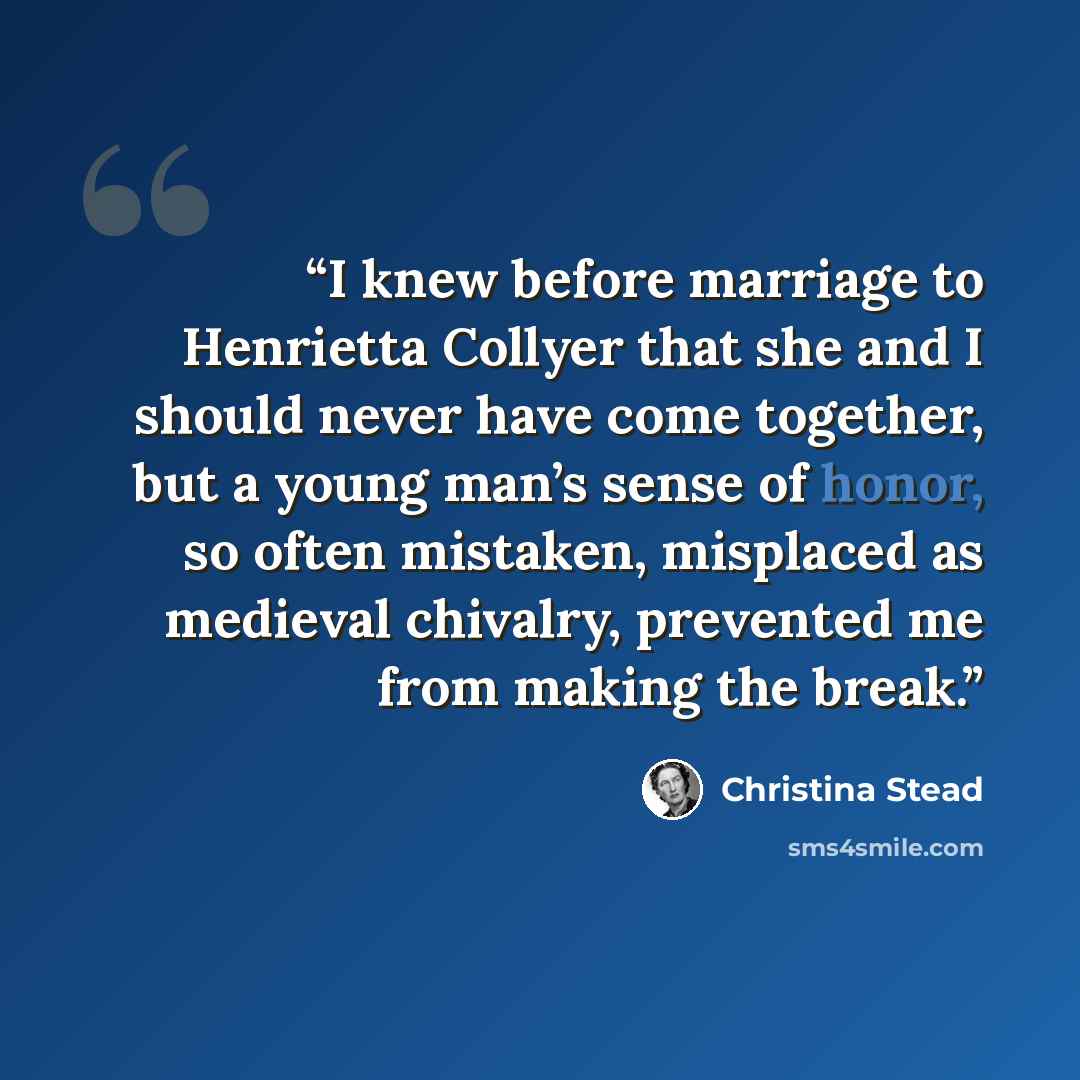 “I knew before marriage to Henrietta Collyer that she and I should never have come together, but a young man’s sense of honor, so often mistaken, misplaced as medieval chivalry, prevented me from making the break.” quote by Christina Stead