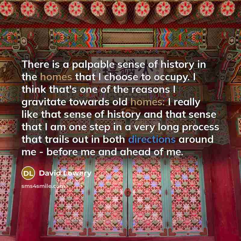 “There is a palpable sense of history in the homes that I choose to occupy. I think that's one of the reasons I gravitate towards old homes: I really like that sense of history and that sense that I am one step in a very long process that trails out in both directions around me - before me and…” quote by David Lowery