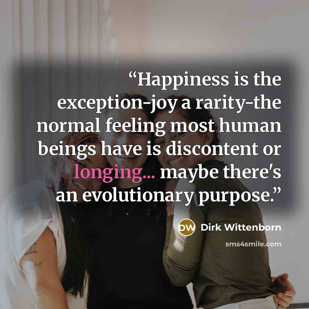 “Happiness is the exception-joy a rarity-the normal feeling most human beings have is discontent or longing... maybe there's an evolutionary purpose.” quote by Dirk Wittenborn