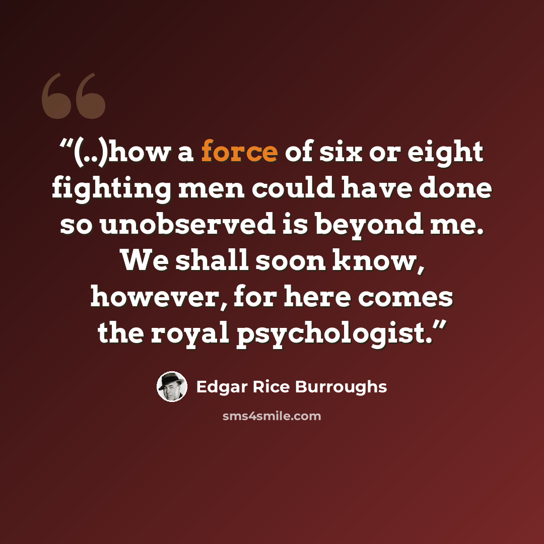 “(..)how a force of six or eight fight­ing men could have done so un­ob­served is be­yond me. We shall soon know, how­ev­er, for here comes the roy­al psy­chol­ogist.” quote by Edgar Rice Burroughs