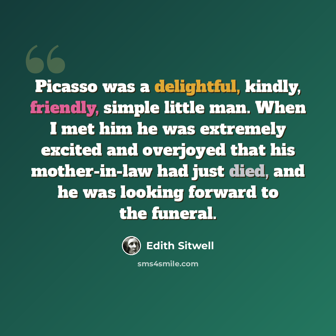 “Picasso was a delightful, kindly, friendly, simple little man. When I met him he was extremely excited and overjoyed that his mother-in-law had just died, and he was looking forward to the funeral.” quote by Edith Sitwell