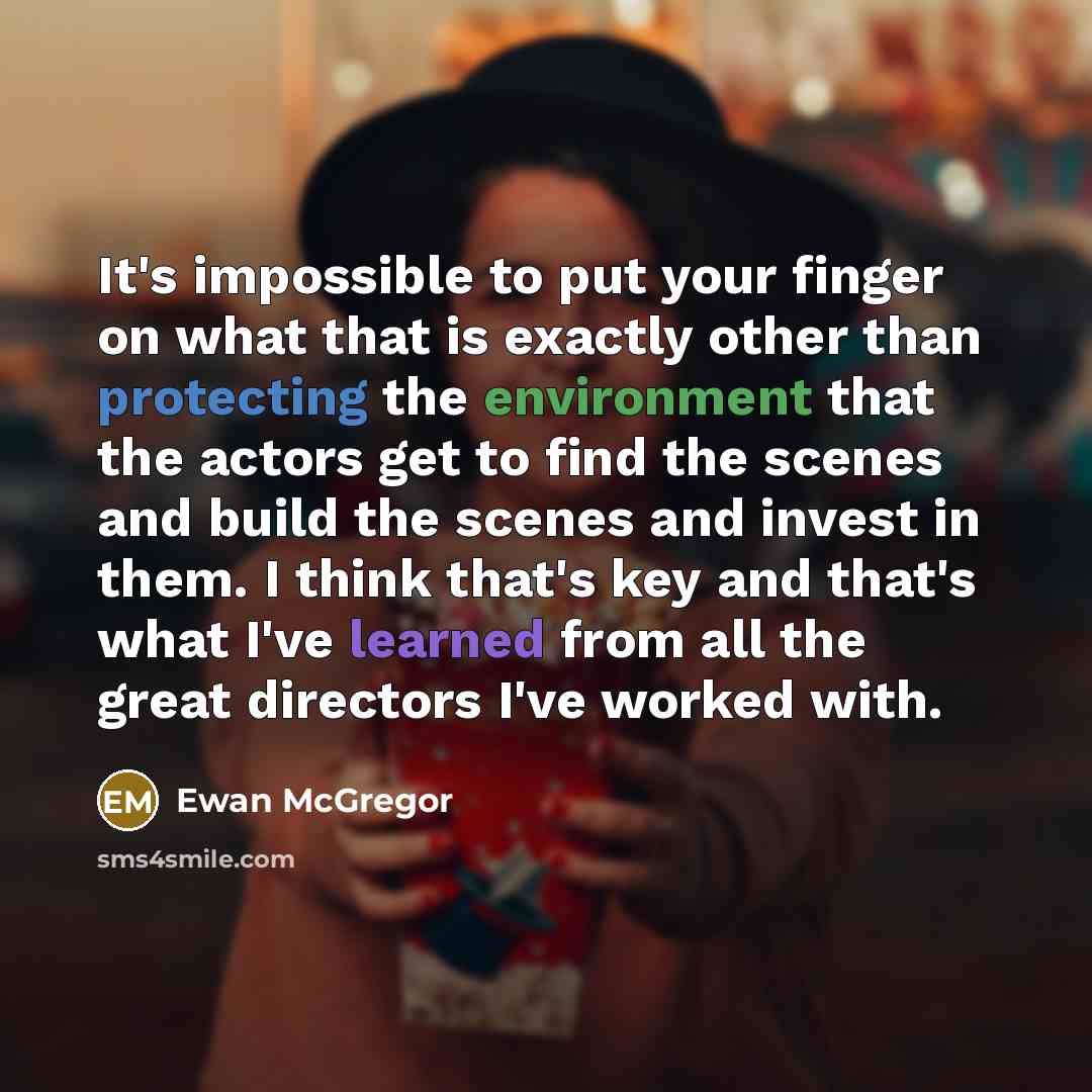 “It's impossible to put your finger on what that is exactly other than protecting the environment that the actors get to find the scenes and build the scenes and invest in them. I think that's key and that's what I've learned from all the great directors I've worked with.” quote by Ewan McGregor