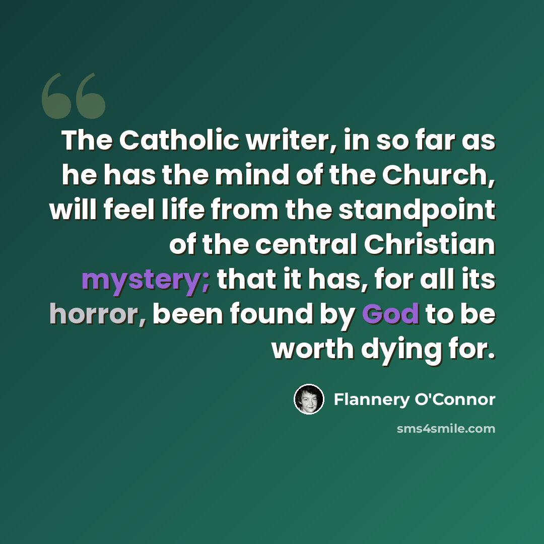 “The Catholic writer, in so far as he has the mind of the Church, will feel life from the standpoint of the central Christian mystery; that it has, for all its horror, been found by God to be worth dying for.” quote by Flannery O'Connor