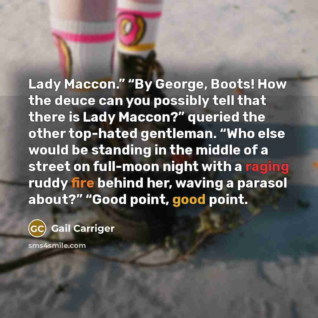 “Lady Maccon.” “By George, Boots! How the deuce can you possibly tell that there is Lady Maccon?” queried the other top-hated gentleman. “Who else would be standing in the middle of a street on full-moon night with a raging ruddy fire behind her, waving a parasol about?” “Good point, good point.” quote by Gail Carriger