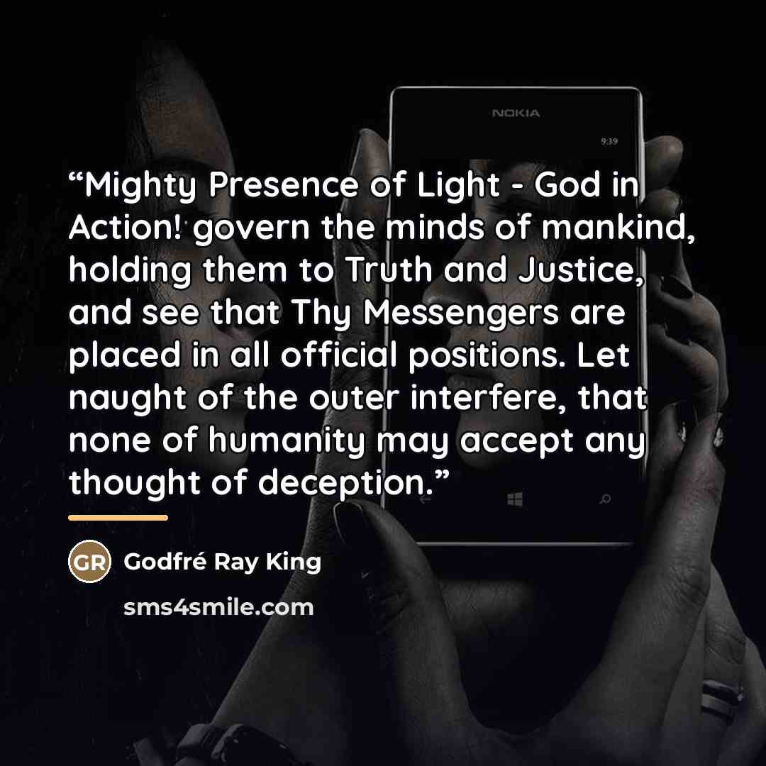 “Mighty Presence of Light - God in Action! govern the minds of mankind, holding them to Truth and Justice, and see that Thy Messengers are placed in all official positions. Let naught of the outer interfere, that none of humanity may accept any thought of deception.” quote by Godfré Ray King