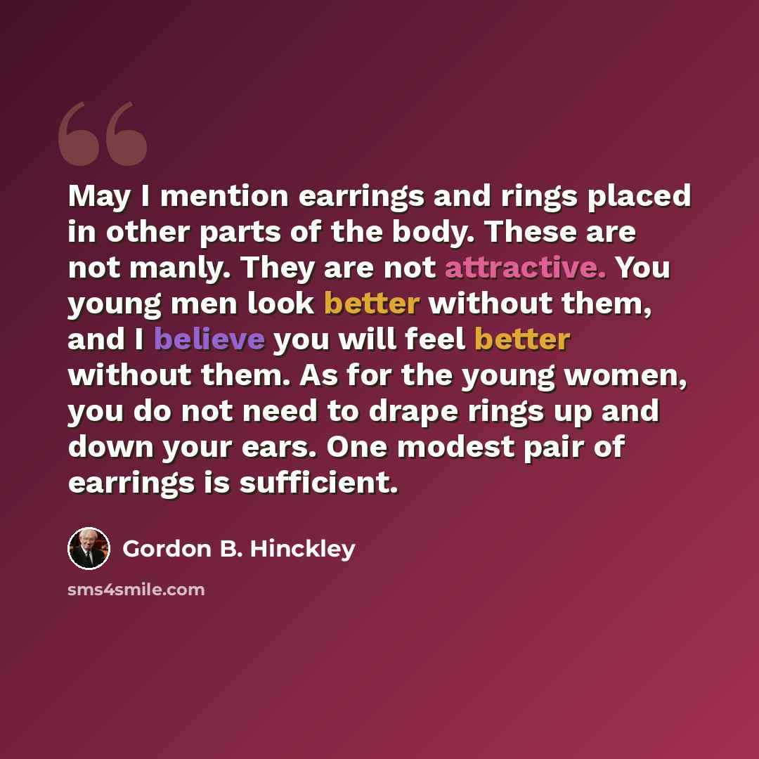“May I mention earrings and rings placed in other parts of the body. These are not manly. They are not attractive. You young men look better without them, and I believe you will feel better without them. As for the young women, you do not need to drape rings up and down your ears. One modest pair…” quote by Gordon B. Hinckley