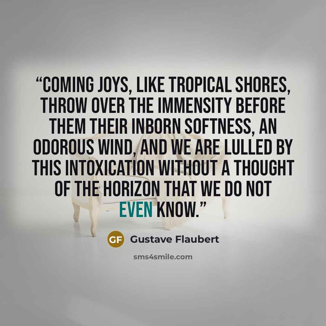 “Coming joys, like tropical shores, throw over the immensity before them their inborn softness, an odorous wind, and we are lulled by this intoxication without a thought of the horizon that we do not even know.” quote by Gustave Flaubert
