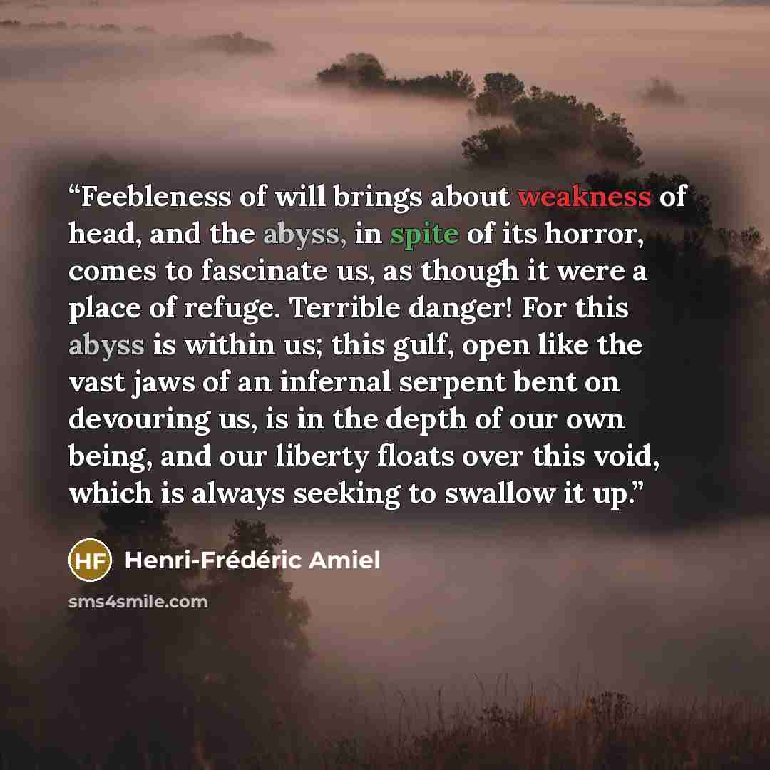 “Feebleness of will brings about weakness of head, and the abyss, in spite of its horror, comes to fascinate us, as though it were a place of refuge. Terrible danger! For this abyss is within us; this gulf, open like the vast jaws of an infernal serpent bent on devouring us, is in the depth of our…” quote by Henri-Frédéric Amiel