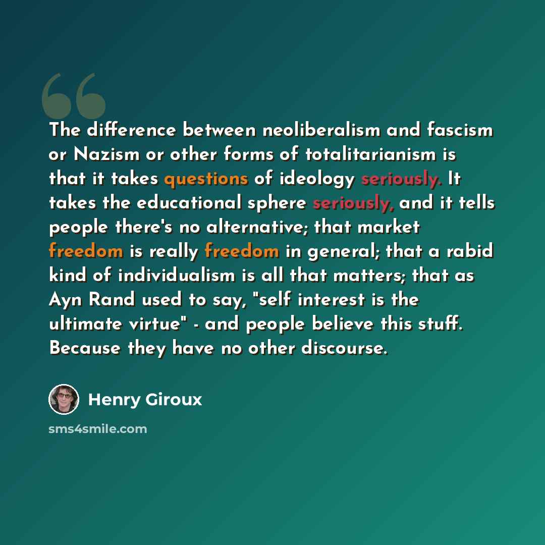 “The difference between neoliberalism and fascism or Nazism or other forms of totalitarianism is that it takes questions of ideology seriously. It takes the educational sphere seriously, and it tells people there's no alternative; that market freedom is really freedom in general; that a rabid kind…” quote by Henry Giroux