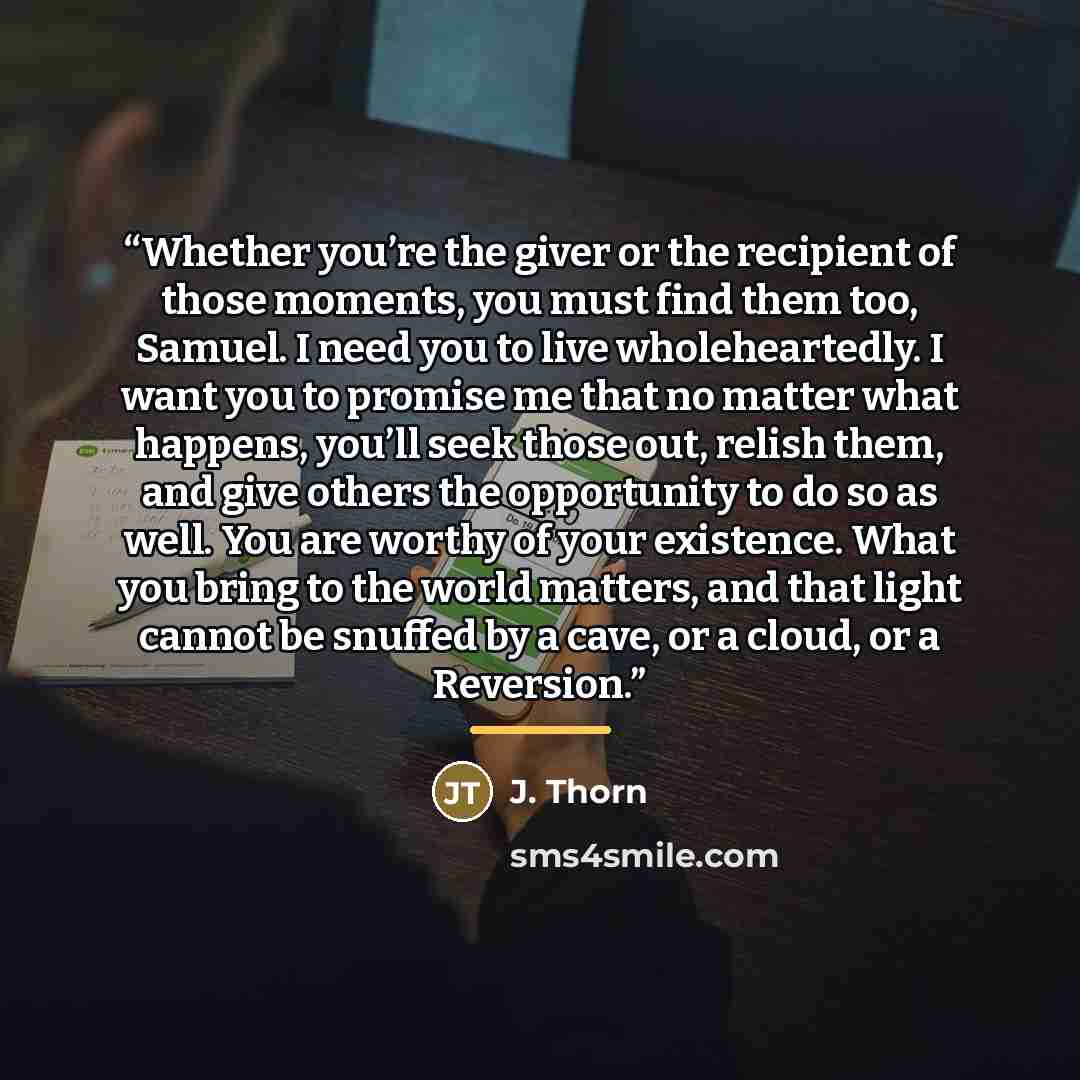 “Whether you’re the giver or the recipient of those moments, you must find them too, Samuel. I need you to live wholeheartedly. I want you to promise me that no matter what happens, you’ll seek those out, relish them, and give others the opportunity to do so as well. You are worthy of your…” quote by J. Thorn
