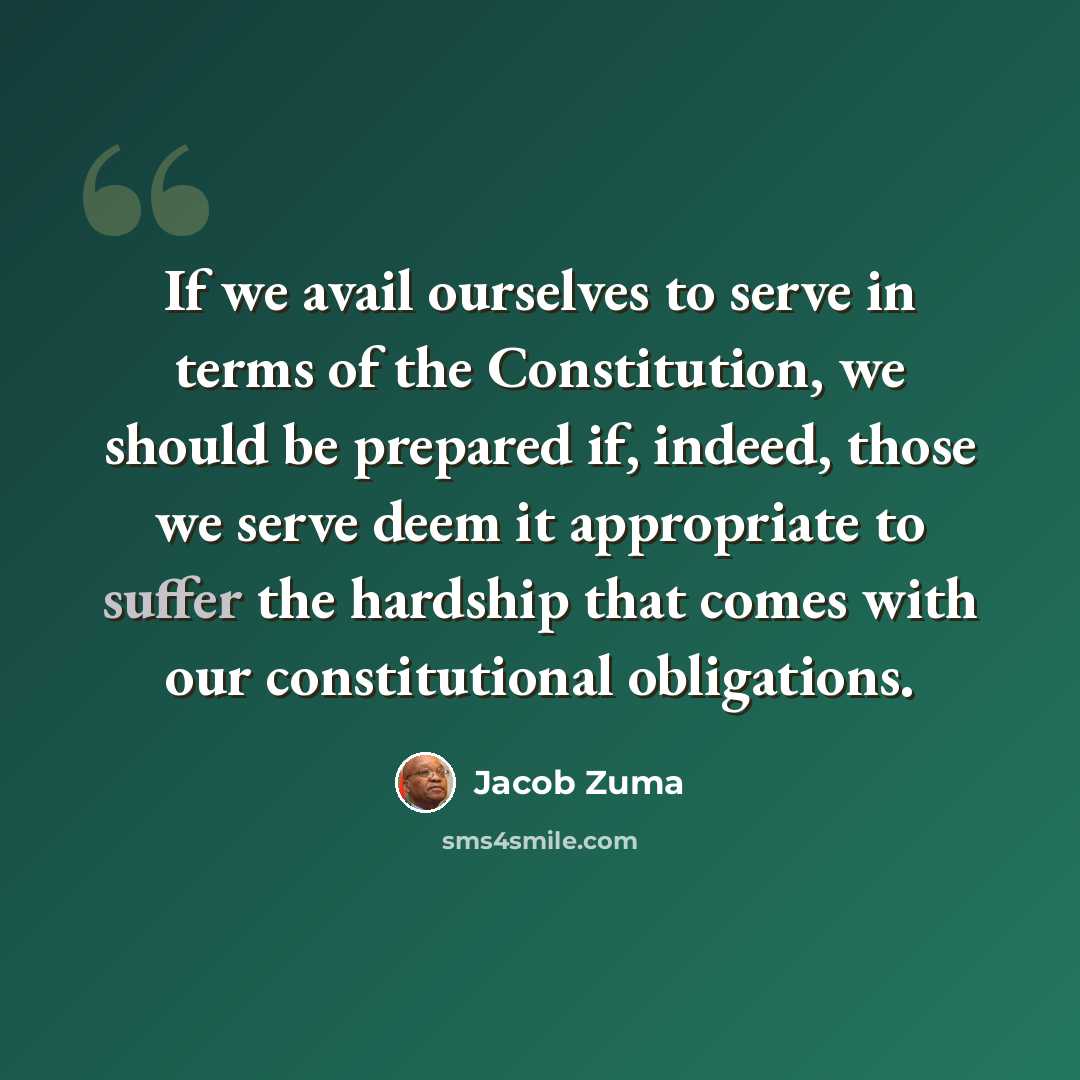 “If we avail ourselves to serve in terms of the Constitution, we should be prepared if, indeed, those we serve deem it appropriate to suffer the hardship that comes with our constitutional obligations.” quote by Jacob Zuma