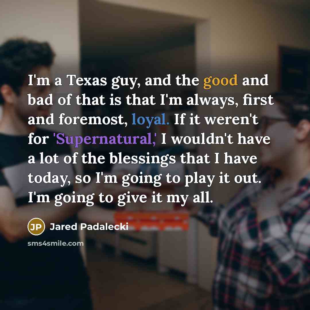 “I'm a Texas guy, and the good and bad of that is that I'm always, first and foremost, loyal. If it weren't for 'Supernatural,' I wouldn't have a lot of the blessings that I have today, so I'm going to play it out. I'm going to give it my all.” quote by Jared Padalecki