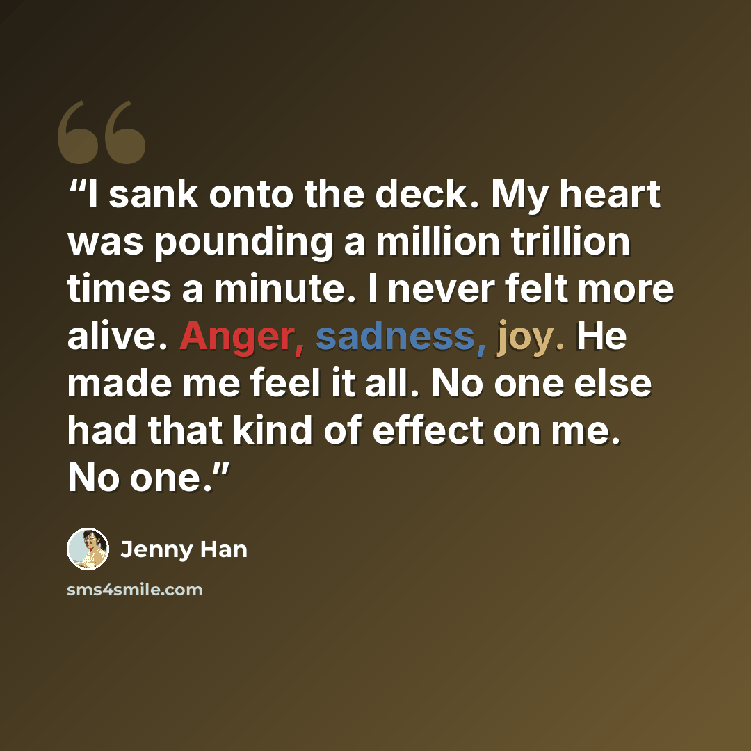 “I sank onto the deck. My heart was pounding a million trillion times a minute. I never felt more alive. Anger, sadness, joy. He made me feel it all. No one else had that kind of effect on me. No one.” quote by Jenny Han