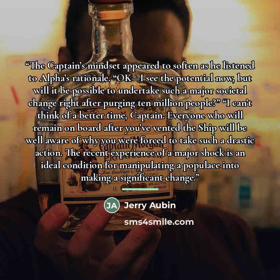 “The Captain’s mindset appeared to soften as he listened to Alpha’s rationale. “OK—I see the potential now, but will it be possible to undertake such a major societal change right after purging ten million people?” “I can’t think of a better time, Captain. Everyone who will remain on board after…” quote by Jerry Aubin
