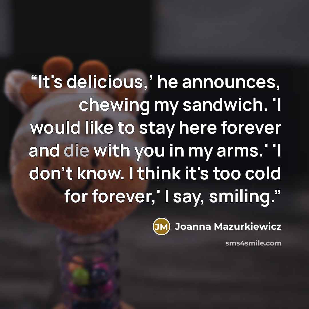 “It's delicious,’ he announces, chewing my sandwich. 'I would like to stay here forever and die with you in my arms.' 'I don't know. I think it's too cold for forever,' I say, smiling.” quote by Joanna Mazurkiewicz