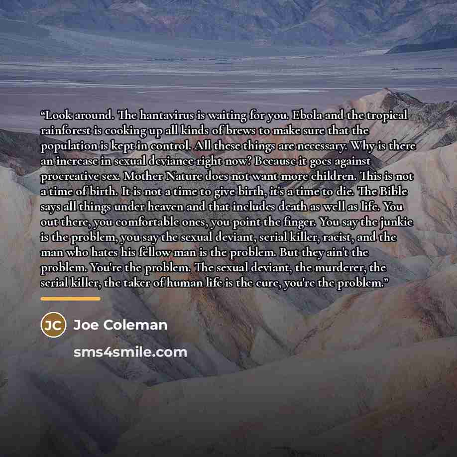“Look around. The hantavirus is waiting for you. Ebola and the tropical rainforest is cooking up all kinds of brews to make sure that the population is kept in control. All these things are necessary. Why is there an increase in sexual deviance right now? Because it goes against procreative sex…” quote by Joe Coleman