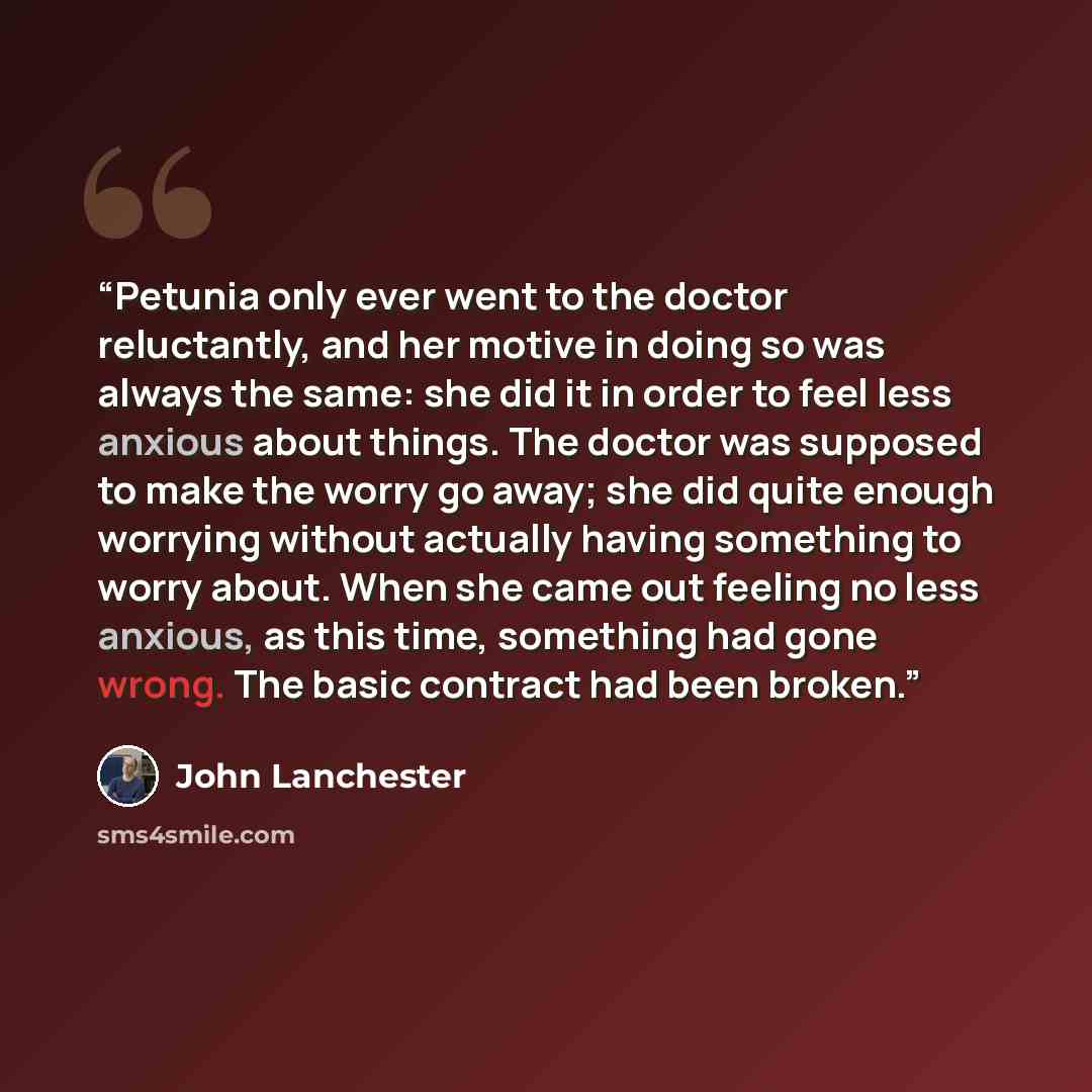 “Petunia only ever went to the doctor reluctantly, and her motive in doing so was always the same: she did it in order to feel less anxious about things. The doctor was supposed to make the worry go away; she did quite enough worrying without actually having something to worry about. When she came…” quote by John Lanchester