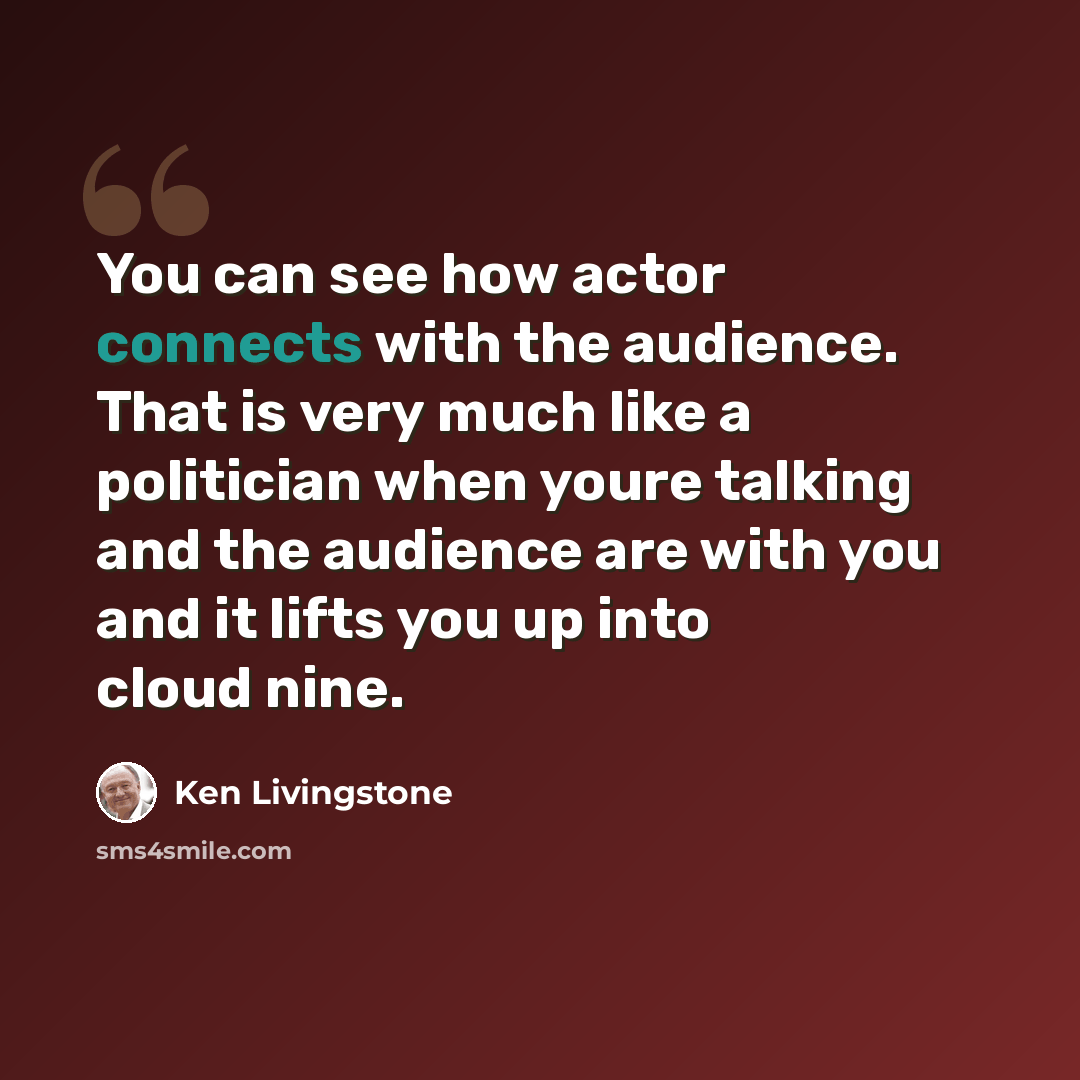 “You can see how actor connects with the audience. That is very much like a politician when youre talking and the audience are with you and it lifts you up into cloud nine.” quote by Ken Livingstone