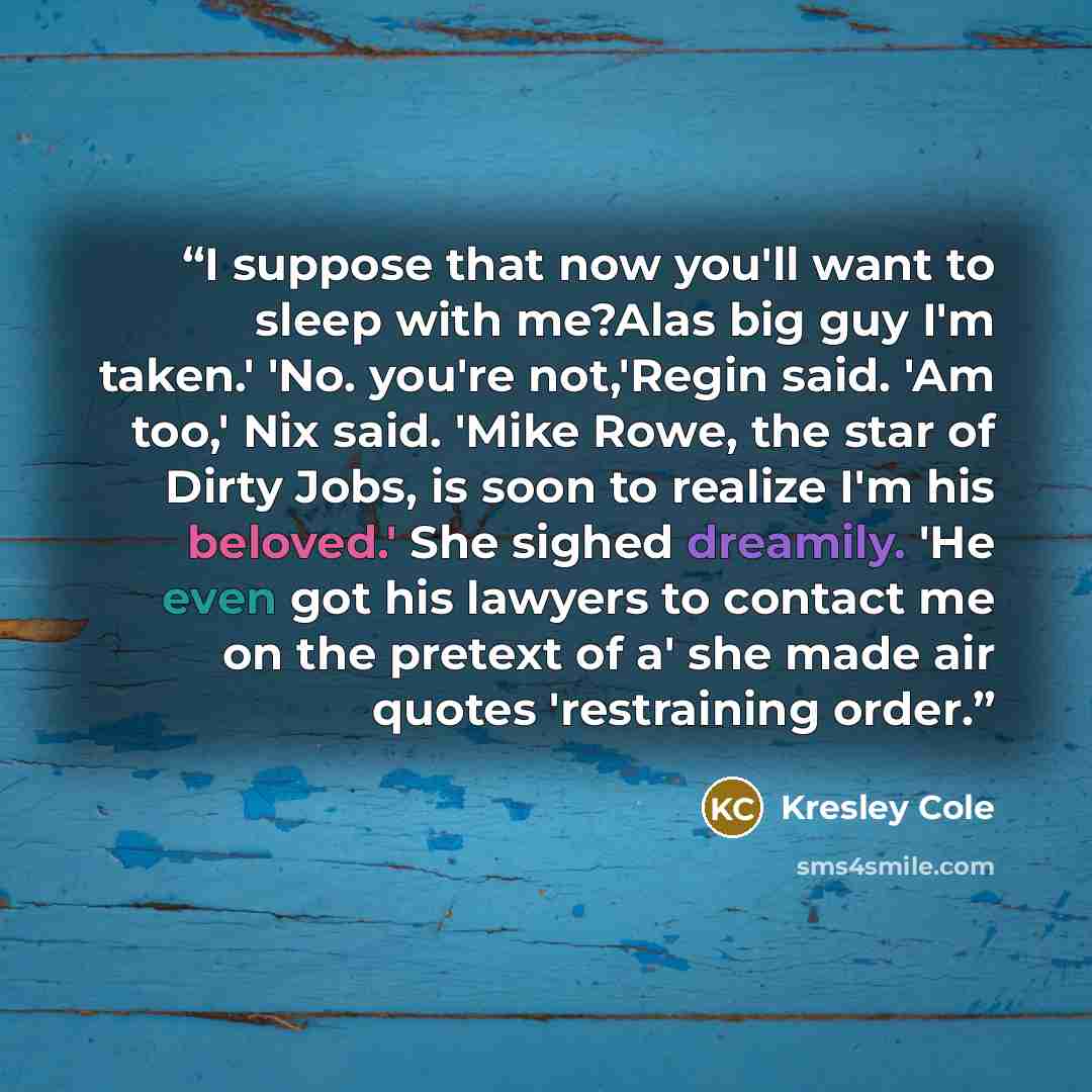 “I suppose that now you'll want to sleep with me?Alas big guy I'm taken.' 'No. you're not,'Regin said. 'Am too,' Nix said. 'Mike Rowe, the star of Dirty Jobs, is soon to realize I'm his beloved.' She sighed dreamily. 'He even got his lawyers to contact me on the pretext of a' she made air quotes…” quote by Kresley Cole