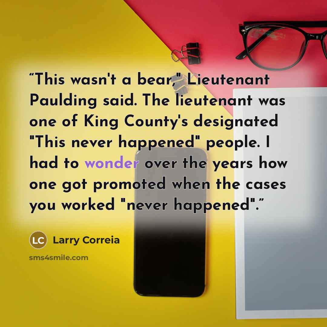 “This wasn't a bear," Lieutenant Paulding said. The lieutenant was one of King County's designated "This never happened" people. I had to wonder over the years how one got promoted when the cases you worked "never happened".” quote by Larry Correia