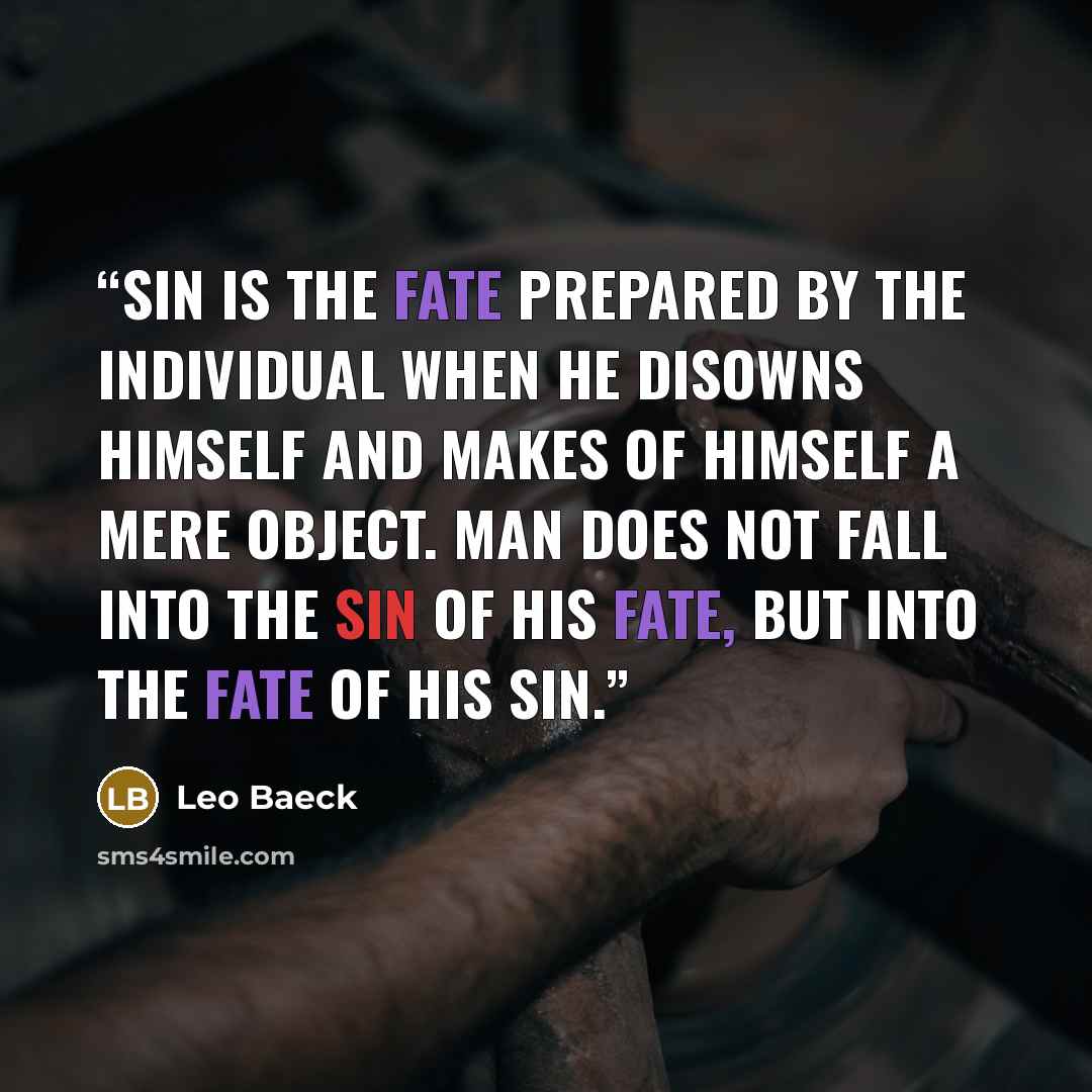 “Sin is the fate prepared by the individual when he disowns himself and makes of himself a mere object. Man does not fall into the sin of his fate, but into the fate of his sin.” quote by Leo Baeck